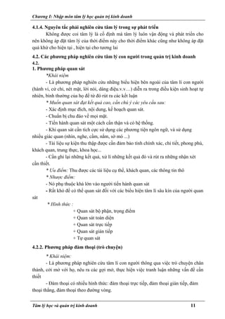 Chương I: Nhập môn tâm lý học quản trị kinh doanh
4.1.4. Nguyên tắc phải nghiên cứu tâm lý trong sự phát triển
Không được coi tâm lý là cố định mà tâm lý luôn vận động và phát triển cho
nên không áp đặt tâm lý của thời điểm này cho thời điểm khác cũng như không áp đặt
quá khứ cho hiện tại , hiện tại cho tương lai
4.2. Các phương pháp nghiên cứu tâm lý con người trong quản trị kinh doanh
4.2.
1. Phương pháp quan sát
*Khái niệm
- Là phương pháp nghiên cứu những biểu hiện bên ngoài của tâm lí con người
(hành vi, cử chỉ, nét mặt, lời nói, dáng điệu.v.v…) diễn ra trong điều kiện sinh hoạt tự
nhiên, bình thường của họ để từ đó rút ra các kết luận
* Muốn quan sát đạt kết quả cao, cần chú ý các yêu cầu sau:
- Xác định mục đích, nội dung, kế hoạch quan sát.
- Chuẩn bị chu đáo về mọi mặt.
- Tiến hành quan sát một cách cẩn thận và có hệ thống.
- Khi quan sát cần tích cực sử dụng các phương tiện ngôn ngữ, và sử dụng
nhiều giác quan (nhìn, nghe, cầm, nắm, sờ mó ...)
- Tài liệu sự kiện thu thập được cần đảm bảo tính chính xác, chi tiết, phong phú,
khách quan, trung thực, khoa học...
- Cần ghi lại những kết quả, xử lí những kết quả đó và rút ra những nhận xét
cần thiết.
* Ưu điểm: Thu được các tài liệu cụ thể, khách quan, các thông tin thô
* Nhược điểm:
- Nó phụ thuộc khá lớn vào người tiến hành quan sát
- Rất khó để có thể quan sát đối với các biểu hiện tâm lí sâu kín của người quan
sát
* Hình thức :
+ Quan sát bộ phận, trọng điểm
+ Quan sát toàn diện
+ Quan sát trực tiếp
+ Quan sát gián tiếp
+ Tự quan sát
4.2.2. Phương pháp đàm thoại (trò chuyện)
* Khái niệm:
- Là phương pháp nghiên cứu tâm lí con người thông qua việc trò chuyện chân
thành, cởi mở với họ, nêu ra các gợi mở, thực hiện việc tranh luận những vấn đề cần
thiết
- Đàm thoại có nhiều hình thức: đàm thoại trực tiếp, đàm thoại gián tiếp, đàm
thoại thẳng, đàm thoại theo đường vòng.
Tâm lý học và quản trị kinh doanh 11
 