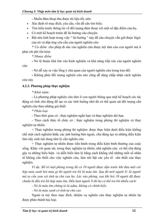 Chương I: Nhập môn tâm lý học quản trị kinh doanh
- Muốn đàm thoại thu được tài liệu tốt, nên:
• Xác định rõ mục đích, yêu cầu, vấn đề cân tìm hiểu.
• Tìm hiểu trước thông tin về đối tượng đàm thoại với một số đặc điểm của họ.
• Có một kế hoạch trước để lái hướng câu chuyện.
• Rất nên linh hoạt trong việc “ lái hướng “ này để câu chuyện vẫn giữ được lôgic
của nó và đáp ứng yêu cầu của người nghiên cứu
* Ưu điểm: cho phép đi sâu vào nghiên cứu được nội tâm của con người mà ít
phải chi phí tốn kém
* Nhược điểm:
- Nó lệ thuộc khá lớn vào kinh nghiệm và khả năng tiếp xúc của người nghiên
cứu
- Nó dễ xảy ra việc lồng ý chủ quan của người nghiên cứu trong trao đổi
- Không phải đối tượng nghiên cứu nào cũng dễ dàng chấp nhận cách nghiên
cứu này
4.2.3. Phương pháp thực nghiệm
* Khái niệm:
- Là phương pháp nghiên cứu tâm lí con người thông qua một kế hoạch các tác
động có tính chủ động để tạo ra các tình huống nhờ đó có thể quan sát đối tượng cần
nghiên cứu theo những giả thiết
* Phân loại
- Theo thời gian có : thực nghiệm ngắn hạn và thực nghiệm dài hạn.
- Theo cách thức tổ chức có : thực nghiệm trong phòng thí nghiệm và thực
nghiệm tự nhiên.
+ Thực nghiệm trong phòng thí nghiệm: được thực hiện dưới điều kiện khống
chế một cách nghiêm khắc các ảnh hưởng bên ngoài, chủ động tạo ra những điều kiện
làm nẩy sinh nội dung tâm lý cần nghiên cứu
+ Thực nghiệm tự nhiên được tiến hành trong điều kiện bình thường của cuộc
sống. Khác với quan sát, trong thực nghiệm tự nhiên, nhà nghiên cứu có thể chủ động
gây ra những biểu hiện và diễn biến tâm lý bằng cách khống chế những mốt số nhân
tố không cần thiết cho việc nghiên cứu, làm nổi bật các yếu tố cần thiết của thực
nghiệm.
Ví dụ: Bố trí một phòng trong đó có 10 người được dặn trước khi đưa một cái
hộp màu xanh hỏi màu gì thì người trả lời là màu tím. Sau đó mới người X- là người
mà ta cần xem xét tính tự chủ của họ. Lúc vào phòng, sau khi hỏi 10 người đã được
chuẩn bị đều trả lời hộp màu tím. Đến lượt người X thì họ có thể trả lời nhiều cách:
- Nó là màu tím chứng tỏ là adua, không có chính kiến.
- Nó là màu xanh có tính tự chủ cao.
Ngoài ra tuỳ theo mục đích, nhiệm vụ nghiên cứu thực nghiệm tự nhiên lại
được phân thành hai loại.
Tâm lý học và quản trị kinh doanh 12
 