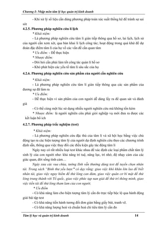Chương I: Nhập môn tâm lý học quản trị kinh doanh
- Khi xử lý số liệu cần dùng phương pháp toán xác suất thống kê để tránh sự sai
sót
4.2.5. Phương pháp nghiên cứu lí lịch
* Khái niệm:
- Là phương pháp nghiên cứu tâm lí gián tiếp thông qua hồ sơ, lai lịch, lịch sử
của người cần xem xét, qua bản khai lí lịch công tác; hoạt động trong quá khứ để dự
đoán đặc điểm tâm lí của họ về các vấn đề cần quan tâm
* Ưu điểm: - Dễ thực hiện
* Nhược điểm:
- Đòi hỏi cần phải làm tốt công tác quản lí hồ sơ
- Khó phát hiện các yếu tố tâm lí sâu sắc của họ
4.2.6. Phương pháp nghiên cứu sản phẩm của người cần nghiên cứu
* Khái niệm:
- Là phương pháp nghiên cứu tâm lí gián tiếp thông qua các sản phẩm của
đương sự đã làm ra
* Ưu điểm:
- Dễ thực hiện vì sản phẩm của con người dễ dàng lấy ra để quan sát và đánh
giá
- Có thể cùng một lúc sử dụng nhiều người nghiên cứu mà không tốn kém
* Nhược điểm: là người nghiên cứu phải giỏi nghiệp vụ mới đưa ra được các
kết luận bổ ích
4.2.7. Phương pháp trắc nghiệm (test)
* Khái niệm:
- Là phương pháp nghiên cứu đặc thù của tâm lí và xã hội học bằng việc chủ
động tạo ra các hiện tượng tâm lý của người dự định nghiên cứu theo các chương trình
định sẵn, thông qua việc thay đổi các điều kiện gây tác động tâm lí
Ngày nay có rất nhiều loại test khác nhau để xác định các loại phẩm chất tâm lý
sinh lý của con người như: khả năng trí tuệ, năng lực, trí nhớ, độ nhạy cảm của các
giác quan, đời sống tình cảm…
Ngày xưa các vua chúa, tướng lĩnh vẫn thường dùng test để tuyển chọn nhân
tài. Trong sách “Binh thư yếu lược” có dạy rằng: giao việc khó khăn lớn lao để biết
nhân tài, giao việc nguy hiểm để thử lòng can đảm, giao việc quân cơ bí mật để thử
lòng trung thành với Tổ quốc, giao việc phức tạp nan giải để thử trí thông minh, giao
việc tiền tài để thử lòng tham lam của con người.
* Ưu điểm
- Có khả năng làm cho hiện tượng tâm lý cần đo trực tiếp bộc lộ qua hành động
giải bài tập test
- Có khả năng tiến hành tương đối đơn giản bằng giấy bút, tranh vẽ.
- Có khả năng lượng hoá và chuẩn hoá chỉ tiêu tâm lý cần đo
Tâm lý học và quản trị kinh doanh 14
 