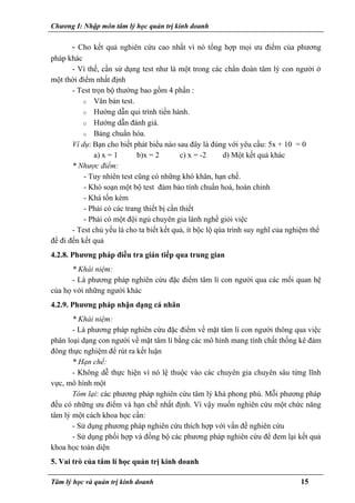 Chương I: Nhập môn tâm lý học quản trị kinh doanh
- Cho kết quả nghiên cứu cao nhất vì nó tổng hợp mọi ưu điểm của phương
pháp khác
- Vì thế, cần sử dụng test như là một trong các chẩn đoán tâm lý con người ở
một thời điểm nhất định
- Test trọn bộ thường bao gồm 4 phần :
o Văn bản test.
o Hướng dẫn qui trình tiến hành.
o Hướng dẫn đánh giá.
o Bảng chuẩn hóa.
Ví dụ: Bạn cho biết phát biểu nào sau đây là đúng với yêu cầu: 5x + 10 = 0
a) x = 1 b)x = 2 c) x = -2 d) Một kết quả khác
* Nhược điểm:
- Tuy nhiên test cũng có những khó khăn, hạn chế.
- Khó soạn một bộ test đảm bảo tính chuẩn hoá, hoàn chỉnh
- Khá tốn kém
- Phải có các trang thiết bị cần thiết
- Phải có một đội ngủ chuyên gia lành nghề giỏi việc
- Test chủ yếu là cho ta biết kết quả, ít bộc lộ qúa trình suy nghĩ của nghiệm thể
để đi đến kết quả
4.2.8. Phương pháp điều tra gián tiếp qua trung gian
* Khái niệm:
- Là phương pháp nghiên cứu đặc điểm tâm lí con người qua các mối quan hệ
của họ với những người khác
4.2.9. Phương pháp nhận dạng cá nhân
* Khái niệm:
- Là phương pháp nghiên cứu đặc điểm về mặt tâm lí con người thông qua việc
phân loại dạng con người về mặt tâm lí bằng các mô hình mang tính chất thống kê đám
đông thực nghiệm để rút ra kết luận
* Hạn chế:
- Không dễ thực hiện vì nó lệ thuộc vào các chuyên gia chuyên sâu từng lĩnh
vực, mô hình một
Tóm lại: các phương pháp nghiên cứu tâm lý khá phong phú. Mỗi phương pháp
đều có những ưu điểm và hạn chế nhất định. Vì vậy muốn nghiên cứu một chức năng
tâm lý một cách khoa học cần:
- Sử dụng phương pháp nghiên cứu thích hợp với vấn đề nghiên cứu
- Sử dụng phối hợp và đồng bộ các phương pháp nghiên cứu để đem lại kết quả
khoa học toàn diện
5. Vai trò của tâm lí học quản trị kinh doanh
Tâm lý học và quản trị kinh doanh 15
 