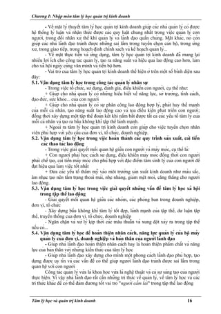 Chương I: Nhập môn tâm lý học quản trị kinh doanh
- Về mặt lý thuyết tâm lý học quản trị kinh doanh giúp các nhà quản lý có được
hệ thống lý luận và nhận thức được các quy luật chung nhất trong việc quản lý con
người, trong đối nhân xử thế khi quản lý và lãnh đạo quần chúng. Mặt khác, nó còn
giúp các nhà lãnh đạo tránh được những sai lầm trong tuyển chọn cán bộ, trong ứng
xử, trong giao tiếp, trong hoạch định chính sách và kế hoạch quản lý...
- Về mặt thực tiễn và ứng dụng, tâm lý học quản trị kinh doanh đã mang lại
nhiều lợi ích cho công tác quản lý, tạo ra năng suất và hiệu quả lao động cao hơn, làm
cho xã hội ngày càng văn minh và tiến bộ hơn.
- Vai trò của tâm lý học quản trị kinh doanh thể hiện ở trên một số bình diện sau
đây:
5.1. Vận dụng tâm lý học trong công tác quản lý nhân sự
- Trong việc tổ chức, sử dụng, đánh giá, điều khiển con người, cụ thể như:
+ Giúp cho nhà quản lý có những hiểu biết về năng lực, sở trường, tính cách,
đạo đức, sức khỏe... của con người
+ Giúp cho nhà quản lý có sự phân công lao động hợp lý, phát huy thế mạnh
của mỗi cá nhân, tạo năng suất lao động cao và tọa điều kiện phát triển con người;
đồng thời xây dựng một tập thể đoàn kết khi nắm bắt được tất cả các yếu tố tâm lý của
mỗi cá nhân và tạo ra bầu không khí tập thể lành mạnh.
+ Ngoài ra tâm lý học quản trị kinh doanh còn giúp cho việc tuyển chọn nhân
viên phù hợp với yêu cầu của đơn vị, tổ chức, doanh nghiệp.
5.2. Vận dụng tâm lý học trong việc hoàn thành các quy trình sản xuất, cải tiến
các thao tác lao động
- Trong việc giải quyết mối quan hệ giữa con người và máy móc, cụ thể là:
+ Con người phải học cách sử dụng, điều khiển máy móc đồng thời con người
phải chế tạo, cải tiến máy móc cho phù hợp với đặc điểm tâm sinh lý của con người để
đạt hiệu quả làm việc tốt nhất
+ Đưa các yếu tố thẩm mỹ vào môi trường sản xuất kinh doanh như màu sắc,
âm nhạc tạo nên tâm trạng thoải mái, nhẹ nhàng, giảm mệt mỏi, căng thẳng cho người
lao động.
5.3. Vận dụng tâm lý học trong việc giải quyết những vấn đề tâm lý học xã hội
trong tập thể lao động
- Giải quyết mối quan hệ giữa các nhóm, các phòng ban trong doanh nghiệp,
đơn vị, tổ chức
- Xây dựng bầu không khí tâm lý tốt đẹp, lành mạnh của tập thể, dư luận tập
thể, truyến thống của đơn vị. tổ chức, doanh nghiệp
- Ngăn chặn và xử lý kịp thời các mâu thuẫn và xung đột xảy ra trong tập thể
nếu có...
5.4. Vận dụng tâm lý học để hoàn thiện nhân cách, năng lực quản lý của bộ máy
quản lý của đơn vị, doanh nghiệp và bản thân của người lãnh đạo
- Giúp nhà lãnh đạo hoàn thiện nhân cách hay là hoàn thiện phẩm chất và năng
lực của bản thân với những kiến thức của tâm lý học
- Giúp nhà lãnh đạo xây dựng cho mình một phong cách lãnh đạo phù hợp, tạo
dựng được uy tín và các vấn đề có thể giúp người lãnh đạo tránh được sai lầm trong
quan hệ với con người
Công tác quản lý vừa là khoa học vừa là nghệ thuật và cả sự sáng tạo của người
thực hiện. Vì vậy nhà lãnh đạo rất cần những tri thức về quản lý, về tâm lý học và các
tri thức khác để có thể đảm đương tốt vai trò "người cầm lái" trong tập thể lao động
Tâm lý học và quản trị kinh doanh 16
 