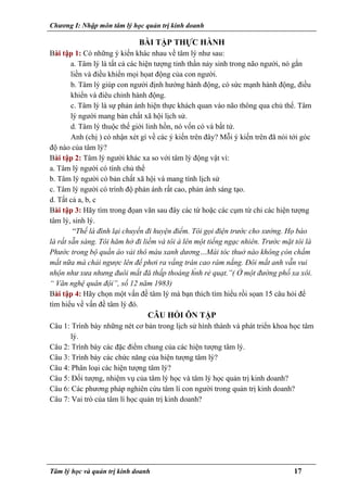 Chương I: Nhập môn tâm lý học quản trị kinh doanh
BÀI TẬP THỰC HÀNH
Bài tập 1: Có những ý kiến khác nhau về tâm lý như sau:
a. Tâm lý là tất cả các hiện tượng tinh thần nảy sinh trong não người, nó gắn
liền và điều khiển mọi họat động của con người.
b. Tâm lý giúp con người định hướng hành động, có sức mạnh hành động, điều
khiển và điêu chỉnh hành động.
c. Tâm lý là sự phản ánh hiện thực khách quan vào não thông qua chủ thể. Tâm
lý người mang bản chất xã hội lịch sử.
d. Tâm lý thuộc thế giới linh hồn, nó vốn có và bất tử.
Anh (chị ) có nhận xét gì về các ý kiến trên đây? Mỗi ý kiến trên đã nói tới góc
độ nào của tâm lý?
Bài tập 2: Tâm lý người khác xa so với tâm lý động vật vì:
a. Tâm lý người có tính chủ thể
b. Tâm lý người có bản chất xã hội và mang tính lịch sử
c. Tâm lý người có trình độ phản ánh rất cao, phản ánh sáng tạo.
d. Tất cả a, b, c
Bài tập 3: Hãy tìm trong đọan văn sau đây các từ hoặc các cụm từ chỉ các hiện tượng
tâm lý, sinh lý.
“Thế là đình lại chuyến đi huyện điểm. Tôi gọi điện trước cho xưởng. Họ báo
là rất sẵn sàng. Tôi hăm hở đi liềm và tôi à lên một tiếng ngạc nhiên. Trước mặt tôi là
Phước trong bộ quần áo vải thô màu xanh dương…Mái tóc thuở nào không c̣òn chấm
mắt nữa mà chải ngược lên để phơi ra vầng trán cao rám nắng. Đôi mắt anh vẫn vui
nhộn như xưa nhưng đuôi mắt đă thấp thoáng h́nh rẻ quạt.”( Ở một đường phố xa xôi.
“ Văn nghệ quân đội”, số 12 năm 1983)
Bài tập 4: Hãy chọn một vấn đề tâm lý mà bạn thích tìm hiểu rồi sọan 15 câu hỏi để
tìm hiểu về vấn đề tâm lý đó.
CÂU HỎI ÔN TẬP
Câu 1: Trình bày những nét cơ bản trong lịch sử hình thành và phát triển khoa học tâm
lý.
Câu 2: Trình bày các đặc điểm chung của các hiện tượng tâm lý.
Câu 3: Trình bày các chức năng của hiện tượng tâm lý?
Câu 4: Phân loại các hiện tượng tâm lý?
Câu 5: Đối tượng, nhiệm vụ của tâm lý học và tâm lý học quản trị kinh doanh?
Câu 6: Các phương pháp nghiên cứu tâm lí con người trong quản trị kinh doanh?
Câu 7: Vai trò của tâm lí học quản trị kinh doanh?
Tâm lý học và quản trị kinh doanh 17
 