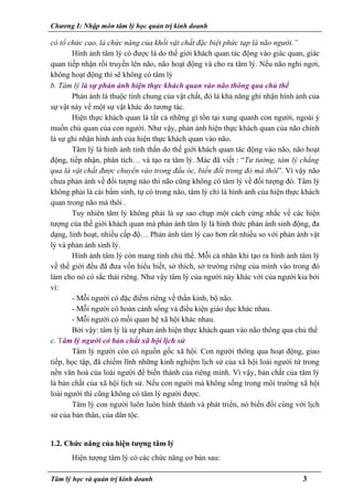Chương I: Nhập môn tâm lý học quản trị kinh doanh
có tổ chức cao, là chức năng của khối vật chất đặc biệt phức tạp là não người.”
Hình ảnh tâm lý có được là do thế giới khách quan tác động vào giác quan, giác
quan tiếp nhận rồi truyền lên não, não hoạt động và cho ra tâm lý. Nếu não nghỉ ngơi,
không hoạt động thì sẽ không có tâm lý
b. Tâm lý là sự phản ánh hiện thực khách quan vào não thông qua chủ thể
Phản ánh là thuộc tính chung của vật chất, đó là khả năng ghi nhận hình ảnh của
sự vật này về một sự vật khác do tương tác.
Hiện thực khách quan là tất cả những gì tồn tại xung quanh con người, ngoài ý
muốn chủ quan của con người. Như vậy, phản ánh hiện thực khách quan của não chính
là sự ghi nhận hình ảnh của hiện thực khách quan vào não.
Tâm lý là hình ảnh tinh thần do thế giới khách quan tác động vào não, não hoạt
động, tiếp nhận, phân tích… và tạo ra tâm lý. Mác đã viết : “Tư tưởng, tâm lý chẳng
qua là vật chất được chuyển vào trong đầu óc, biến đổi trong đó mà thôi”. Vì vậy não
chưa phản ánh về đối tượng nào thì não cũng không có tâm lý về đối tượng đó. Tâm lý
không phải là cái bẩm sinh, tự có trong não, tâm lý chỉ là hình ảnh của hiện thực khách
quan trong não mà thôi .
Tuy nhiên tâm lý không phải là sự sao chụp một cách cứng nhắc về các hiện
tượng của thế giới khách quan mà phản ánh tâm lý là hình thức phản ánh sinh động, đa
dạng, linh hoạt, nhiều cấp độ… Phản ánh tâm lý cao hơn rất nhiều so với phản ánh vật
lý và phản ánh sinh lý.
Hình ảnh tâm lý còn mang tính chủ thể. Mỗi cá nhân khi tạo ra hình ảnh tâm lý
về thế giới đều đã đưa vốn hiểu biết, sở thích, sở trường riêng của mình vào trong đó
làm cho nó có sắc thái riêng. Như vậy tâm lý của người này khác với của người kia bởi
vì:
- Mỗi người có đặc điểm riêng về thần kinh, bộ não.
- Mỗi người có hoàn cảnh sống và điều kiện giáo dục khác nhau.
- Mỗi người có mối quan hệ xã hội khác nhau.
Bởi vậy: tâm lý là sự phản ánh hiện thực khách quan vào não thông qua chủ thể
c. Tâm lý người có bản chất xã hội lịch sử
Tâm lý người còn có nguồn gốc xã hội. Con người thông qua hoạt động, giao
tiếp, học tập, đã chiếm lĩnh những kinh nghiệm lịch sử của xã hội loài người từ trong
nền văn hoá của loài người để biến thành của riêng mình. Vì vậy, bản chất của tâm lý
là bản chất của xã hội lịch sử. Nếu con người mà không sống trong môi trường xã hội
loài người thì cũng không có tâm lý người được.
Tâm lý con người luôn luôn hình thành và phát triển, nó biến đổi cùng với lịch
sử của bản thân, của dân tộc.
1.2. Chức năng của hiện tượng tâm lý
Hiện tượng tâm lý có các chức năng cơ bản sau:
Tâm lý học và quản trị kinh doanh 3
 