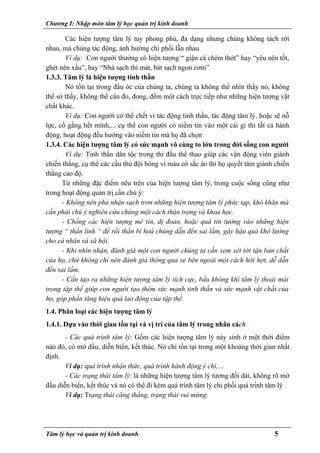 Chương I: Nhập môn tâm lý học quản trị kinh doanh
Các hiện tượng tâm lý tuy phong phú, đa dạng nhưng chúng không tách rời
nhau, mà chúng tác động, ảnh hưởng chi phối lẫn nhau
Ví dụ: Con người thường có hiện tượng “ giận cá chém thớt” hay “yêu nên tốt,
ghét nên xấu”, hay “Nhà sạch thì mát, bát sạch ngon cơm”
1.3.3. Tâm lý là hiện tượng tinh thần
Nó tồn tại trong đầu óc của chúng ta, chúng ta không thể nhìn thấy nó, không
thể sờ thấy, không thể cân đo, đong, đếm một cách trực tiếp như những hiện tượng vật
chất khác.
Ví dụ: Con người có thể chết vì tác động tinh thần, tác động tâm lý, hoặc sẽ nỗ
lực, cố gắng hết mình,... cụ thể con người có niềm tin vào một cái gì thì tất cả hành
động, hoạt động đều hướng vào niềm tin mà họ đã chọn
1.3.4. Các hiện tượng tâm lý có sức mạnh vô cùng to lớn trong đời sống con người
Ví dụ: Tinh thần dân tộc trong thi đấu thể thao giúp các vận động viên giành
chiến thắng, cụ thể các cầu thủ đội bóng vì màu cờ sắc áo thì họ quyết tâm giành chiến
thắng cao độ.
Từ những đặc điểm nêu trên của hiện tượng tâm lý, trong cuộc sống cũng như
trong hoạt động quản trị cần chú ý:
- Không nên phủ nhận sạch trơn những hiện tượng tâm lý phức tạp, khó khăn mà
cần phải chú ý nghiên cứu chúng một cách thận trọng và khoa học.
- Chống các hiện tượng mê tín, dị đoan, hoặc quá tin tưởng vào những hiện
tượng “ thần linh “ để rồi thần bí hoá chúng dẫn đến sai lầm, gây hậu quả khó lường
cho cá nhân và xã hội.
- Khi nhìn nhận, đánh giá một con người chúng ta cần xem xét tới tận bản chất
của họ, chứ không chỉ nên đánh giá thông qua vẻ bên ngoài một cách hời hợt, dễ dẫn
đến sai lầm.
- Cần tạo ra những hiện tượng tâm lý tích cực, bầu không khí tâm lý thoải mái
trong tập thể giúp con người tạo thêm sức mạnh tinh thần và sức mạnh vật chất của
họ, góp phần tăng hiệu quả lao động của tập thể.
1.4. Phân loại các hiện tượng tâm lý
1.4.1. Dựa vào thời gian tồn tại và vị trí của tâm lý trong nhân cách
- Các quá trình tâm lý: Gồm các hiện tượng tâm lý nảy sinh ở một thời điểm
nào đó, có mở đầu, diễn biến, kết thúc. Nó chỉ tồn tại trong một khoảng thời gian nhất
định.
Ví dụ: quá trình nhận thức, quá trình hành động ý chí,…
- Các trạng thái tâm lý: là những hiện tượng tâm lý tương đối dài, không rõ mở
đầu diễn biến, kết thúc và nó có thể đi kèm quá trình tâm lý chi phối quá trình tâm lý
Ví dụ: Trạng thái căng thẳng, trạng thái vui mừng.
Tâm lý học và quản trị kinh doanh 5
 