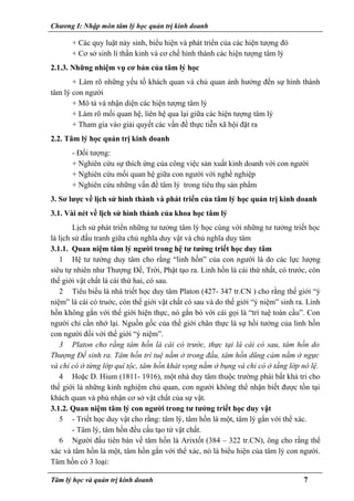 Chương I: Nhập môn tâm lý học quản trị kinh doanh
+ Các quy luật nảy sinh, biểu hiện và phát triển của các hiện tượng đó
+ Cơ sở sinh lí thần kinh và cơ chế hình thành các hiện tượng tâm lý
2.1.3. Những nhiệm vụ cơ bản của tâm lý học
+ Làm rõ những yếu tố khách quan và chủ quan ảnh hưởng đến sự hình thành
tâm lý con người
+ Mô tả và nhận diện các hiện tượng tâm lý
+ Làm rõ mối quan hệ, liên hệ qua lại giữa các hiện tượng tâm lý
+ Tham gia vào giải quyết các vấn đề thực tiễn xã hội đặt ra
2.2. Tâm lý học quản trị kinh doanh
- Đối tượng:
+ Nghiên cứu sự thích ứng của công việc sản xuất kinh doanh với con người
+ Nghiên cứu mối quan hệ giữa con người với nghề nghiệp
+ Nghiên cứu những vấn đề tâm lý trong tiêu thụ sản phẩm
3. Sơ lược về lịch sử hình thành và phát triển của tâm lý học quản trị kinh doanh
3.1. Vài nét về lịch sử hình thành của khoa học tâm lý
Lịch sử phát triển những tư tưởng tâm lý học cùng với những tư tưởng triết học
là lịch sử đấu tranh giữa chủ nghĩa duy vật và chủ nghĩa duy tâm
3.1.1. Quan niệm tâm lý người trong hệ tư tưởng triết học duy tâm
1 Hệ tư tưởng duy tâm cho rằng “linh hồn” của con người là do các lực lượng
siêu tự nhiên như Thượng Đế, Trời, Phật tạo ra. Linh hồn là cái thứ nhất, có trước, còn
thế giới vật chất là cái thứ hai, có sau.
2 Tiêu biểu là nhà triết học duy tâm Platon (427- 347 tr.CN ) cho rằng thế giới “ý
niệm” là cái có truớc, còn thế giới vật chất có sau và do thế giới “ý niệm” sinh ra. Linh
hồn không gắn với thế giới hiện thực, nó gắn bó với cái gọi là “trí tuệ toàn cầu”. Con
người chỉ cần nhớ lại. Nguồn gốc của thế giới chân thực là sự hồi tưởng của linh hồn
con người đối với thế giới “ý niệm”.
3 Platon cho rằng tâm hồn là cái có trước, thực tại là cái có sau, tâm hồn do
Thượng Đế sinh ra. Tâm hồn trí tuệ nằm ở trong đầu, tâm hồn dũng cảm nằm ở ngực
và chỉ có ở từng lớp quí tộc, tâm hồn khát vọng nằm ở bụng và chỉ có ở tầng lớp nô lệ.
4 Hoặc D. Hium (1811- 1916), một nhà duy tâm thuộc trường phái bất khả tri cho
thế giới là những kinh nghiệm chủ quan, con người không thể nhận biết được tồn tại
khách quan và phủ nhận cơ sở vật chất của sự vật.
3.1.2. Quan niệm tâm lý con người trong tư tưởng triết học duy vật
5 - Triết học duy vật cho rằng: tâm lý, tâm hồn là một, tâm lý gắn với thể xác.
- Tâm lý, tâm hồn đều cấu tạo từ vật chất.
6 Người đầu tiên bàn vế tâm hồn là Arixtốt (384 – 322 tr.CN), ông cho rằng thể
xác và tâm hồn là một, tâm hồn gắn với thể xác, nó là biểu hiện của tâm lý con người.
Tâm hồn có 3 loại:
Tâm lý học và quản trị kinh doanh 7
 