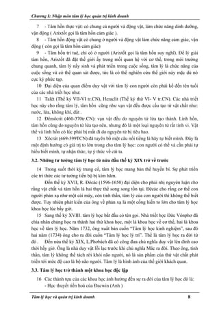 Chương I: Nhập môn tâm lý học quản trị kinh doanh
7 - Tâm hồn thực vật: có chung cả người và động vật, làm chức năng dinh dưỡng,
vận động ( Arixtốt gọi là tâm hồn cảm giác ).
8 - Tâm hồn động vật có chung ở người và động vật làm chức năng cảm giác, vận
động ( còn gọi là tâm hồn cảm giác)
9 - Tâm hồn trí tuệ, chỉ có ở người (Arixtốt gọi là tâm hồn suy nghĩ). Để lý giải
tâm hồn, Arixtốt đã đặt thế giới ấy trong mối quan hệ với cơ thể, trong môi trường
chung quanh, tâm lý nẩy sinh và phát triển trong cuộc sống, tâm lý là chức năng của
cuộc sống và có thể quan sát được, tức là có thể nghiên cứu thế giới này mặc dù nó
cực kỳ phức tạp.
10 Đại diện của quan điểm duy vật với tâm lý con người còn phải kể đến tên tuổi
của các nhà triết học như:
11 Talét (Thế kỷ VII-VI tr.CN), Heraclit (Thế kỷ thứ VI- V tr.CN). Các nhà triết
học này cho rằng tâm lý, tâm hồn cũng như vạn vật đều được cấu tạo từ vật chất như:
nước, lửa, không khí, đất .
12 Đêmôcrit (460-370tr.CN): vạn vật đều do nguyên tử lửa tạo thành. Linh hồn,
tâm hồn cũng do nguyên tử lửa tạo nên, nhưng đó là một loại nguyên tử rất tinh vi. Vật
thể và linh hồn có lúc phải bị mất đi do nguyên tử bị tiêu hao.
13 Xôcrát (469-399TCN) đã tuyên bố một câu nổi tiếng là hãy tự biết mình. Đây là
một định hướng có giá trị to lớn trong cho tâm lý học: con người có thể và cần phải tự
hiểu biết mình, tự nhận thức, tự ý thức về cái ta.
3.2. Những tư tưởng tâm lý học từ nửa đầu thế kỷ XIX trở về trước
14 Trong suốt thời kỳ trung cổ, tâm lý học mang bản thể huyền bí. Sự phát triển
các tri thức các tư tưởng tiến bộ bị kìm hãm.
Đến thế kỷ XVII, R. Đêcác (1596-1650) đại diện cho phái nhị nguyên luận cho
rằng vật chất và tâm hồn là hai thực thể song song tồn tại. Đêcác cho rằng cơ thể con
người phản xạ như một cái máy, còn tinh thần, tâm lý của con người thì không thể biết
được. Tuy nhiên phát kiến của ông về phản xạ là một cống hiến to lớn cho tâm lý học
khoa học lúc bấy giờ.
15 Sang thế kỷ XVIII. tâm lý học bắt đầu có tên gọi. Nhà triết học Đức Vônphơ đã
chia nhân chủng học ra thành hai thứ khoa học, một là khoa học về cơ thể, hai là khoa
học về tâm lý học. Năm 1732, ông xuất bản cuốn “Tâm lý học kinh nghiệm”, sau đó
hai năm (1734) ông cho ra đời cuốn “Tâm lý học lý trí”. Thế là tâm lý học ra đời từ
đó . Đến nửa thế kỷ XIX, L.Phơbách đã có công đưa chủ nghĩa duy vật lên đỉnh cao
thời bấy giờ. Ông là nhà duy vật lỗi lạc trước khi chủ nghĩa Mác ra đời. Theo ông, tinh
thần, tâm lý không thể tách rời khỏi não người, nó là sản phẩm của thứ vật chất phát
triển tới mức độ cao là bộ não người. Tâm lý là hình ảnh của thế giới khách quan.
3.3. Tâm lý học trở thành một khoa học độc lập
16 Các thành tựu của các khoa học ảnh hưởng đến sự ra đời của tâm lý học đó là:
- Học thuyết tiến hoá của Đacwin (Anh )
Tâm lý học và quản trị kinh doanh 8
 