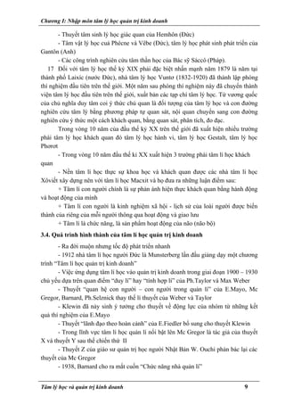 Chương I: Nhập môn tâm lý học quản trị kinh doanh
- Thuyết tâm sinh lý học giác quan của Hemhôn (Đức)
- Tâm vật lý học cuả Phécne và Vêbe (Đức), tâm lý học phát sinh phát triển của
Gantôn (Anh)
- Các công trình nghiên cứu tâm thần học của Bác sỹ Sáccô (Pháp).
17 Đối với tâm lý học thế kỷ XIX phải đặc biệt nhấn mạnh năm 1879 là năm tại
thành phố Laixíc (nước Đức), nhà tâm lý học Vuntơ (1832-1920) đã thành lập phòng
thí nghiệm đầu tiên trên thế giới. Một năm sau phòng thí nghiệm này đã chuyển thành
viện tâm lý học đầu tiên trên thế giới, xuất bản các tạp chí tâm lý học. Từ vương quốc
của chủ nghĩa duy tâm coi ý thức chủ quan là đối tượng của tâm lý học và con đường
nghiên cứu tâm lý bằng phương pháp tự quan sát, nội quan chuyển sang con đường
nghiên cứu ý thức một cách khách quan, bằng quan sát, phân tích, đo đạc.
Trong vòng 10 năm của đầu thế kỷ XX trên thế giới đã xuất hiện nhiều trường
phái tâm lý học khách quan đó tâm lý học hành vi, tâm lý học Gestalt, tâm lý học
Phơrơt
- Trong vòng 10 năm đầu thế kỉ XX xuất hiện 3 trường phái tâm lí học khách
quan
- Nền tâm lí học thực sự khoa học và khách quan được các nhà tâm lí học
Xôviết xây dựng nên với tâm lí học Macxit và họ đưa ra những luận điểm sau:
+ Tâm lí con người chính là sự phản ánh hiện thực khách quan bằng hành động
và hoạt động của mình
+ Tâm lí con người là kinh nghiệm xã hội - lịch sử của loài người được biến
thành của riêng của mỗi người thông qua hoạt động và giao lưu
+ Tâm lí là chức năng, là sản phẩm hoạt động của não (não bộ)
3.4. Quá trình hình thành của tâm lí học quản trị kinh doanh
- Ra đời muộn nhưng tốc độ phát triển nhanh
- 1912 nhà tâm lí học người Đức là Munsterberg lần đầu giảng dạy một chương
trình “Tâm lí học quản trị kinh doanh”
- Việc ứng dụng tâm lí học vào quản trị kinh doanh trong giai đoạn 1900 – 1930
chủ yếu dựa trên quan điểm “duy lí” hay “tính hợp lí” của Ph.Taylor và Max Weber
- Thuyết “quan hệ con người – con người trong quản lí” của E.Mayo, Mc
Gregor, Barnard, Ph.Selznick thay thế lí thuyết của Weber và Taylor
- Klewin đã nảy sinh ý tưởng cho thuyết về động lực của nhóm từ những kết
quả thí nghiệm của E.Mayo
- Thuyết “lãnh đạo theo hoàn cảnh” của E.Fiedler bổ sung cho thuyết Klewin
- Trong lĩnh vực tâm lí học quản lí nổi bật lên Mc Gregor là tác giả của thuyết
X và thuyết Y sau thế chiến thứ II
- Thuyết Z của giáo sư quản trị học người Nhật Bản W. Ouchi phản bác lại các
thuyết của Mc Gregor
- 1938, Barnard cho ra mắt cuốn “Chức năng nhà quản lí”
Tâm lý học và quản trị kinh doanh 9
 