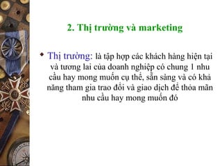 2. Thị trường và marketing
 Thị trường: là tập hợp các khách hàng hiện tại
và tương lai của doanh nghiệp có chung 1 nhu
cầu hay mong muốn cụ thể, sẵn sàng và có khả
năng tham gia trao đổi và giao dịch để thỏa mãn
nhu cầu hay mong muốn đó
 