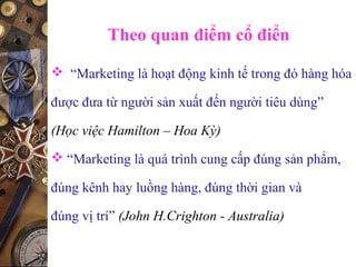 Theo quan điểm cổ điển
 “Marketing là hoạt động kinh tế trong đó hàng hóa
được đưa từ người sản xuất đến người tiêu dùng”
(Học việc Hamilton – Hoa Kỳ)
 “Marketing là quá trình cung cấp đúng sản phẩm,
đúng kênh hay luồng hàng, đúng thời gian và
đúng vị trí” (John H.Crighton - Australia)
 