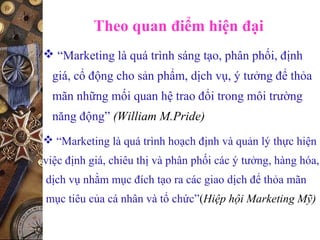 Theo quan điểm hiện đại
 “Marketing là quá trình sáng tạo, phân phối, định
giá, cổ động cho sản phẩm, dịch vụ, ý tưởng để thỏa
mãn những mối quan hệ trao đổi trong môi trường
năng động” (William M.Pride)
 “Marketing là quá trình hoạch định và quản lý thực hiện
việc định giá, chiêu thị và phân phối các ý tưởng, hàng hóa,
dịch vụ nhằm mục đích tạo ra các giao dịch để thỏa mãn
mục tiêu của cá nhân và tổ chức”(Hiệp hội Marketing Mỹ)
 