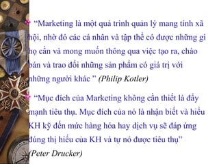  “Marketing là một quá trình quản lý mang tính xã
hội, nhờ đó các cá nhân và tập thể có được những gì
họ cần và mong muốn thông qua việc tạo ra, chào
bán và trao đổi những sản phẩm có giá trị với
những người khác ” (Philip Kotler)
 “Mục đích của Marketing không cần thiết là đẩy
mạnh tiêu thụ. Mục đích của nó là nhận biết và hiểu
KH kỹ đến mức hàng hóa hay dịch vụ sẽ đáp ứng
đúng thị hiếu của KH và tự nó được tiêu thụ”
(Peter Drucker)
 