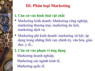 III. Phân loại Marketing
1. Căn cứ vào hình thái vật chất
 Marketing kinh doanh: Marketing công nghiệp,
marketing thương mại, marketing du lịch,
marketing dịch vụ
 Marketing phi kinh doanh/ marketing xã hội: áp
dụng trong những lĩnh vực chính trị, văn hóa, giáo
dục, y tế,..
2. Căn cứ vào phạm vi ứng dụng
Marketing doanh nghiệp,
Marketing các ngành kinh tế,
Marketing quốc tế.
 