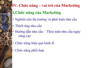 IV. Chức năng – vai trò của Marketing
1.Chức năng của Marketing
+ Nghiên cứu thị trường và phát hiện nhu cầu
+ Thích ứng nhu cầu
+ Hướng dẫn nhu cầu – Thỏa mãn nhu cầu ngày
càng cao
+ Chức năng hiệu quả kinh tế
+ Chức năng phối hợp
 