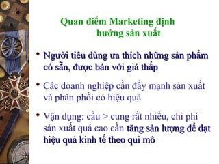 Quan điểm Marketing định
hướng sản xuất
 Người tiêu dùng ưa thích những sản phẩmNgười tiêu dùng ưa thích những sản phẩm
có sẵn, được bán với giá thấpcó sẵn, được bán với giá thấp
 Các doanh nghiệp cần đẩy mạnh sản xuất
và phân phối có hiệu quả
 Vận dụng: cầu > cung rất nhiều, chi phí
sản xuất quá cao cần tăng sản lượng để đạttăng sản lượng để đạt
hiệu quả kinh tế theo qui môhiệu quả kinh tế theo qui mô
 