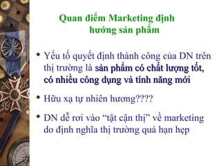 Quan điểm Marketing định
hướng sản phẩm
 Yếu tố quyết định thành công của DN trên
thị trường là sản phẩm có chất lượng tốt,sản phẩm có chất lượng tốt,
có nhiều công dụng và tính năng mớicó nhiều công dụng và tính năng mới
 Hữu xạ tự nhiên hương????
 DN dễ rơi vào “tật cận thị” về marketing
do định nghĩa thị trường quá hạn hẹp
 