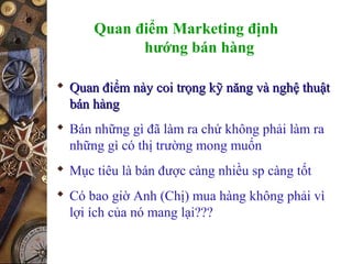 Quan điểm Marketing định
hướng bán hàng
 Quan điểm này coi trọng kỹ năng và nghệ thuậtQuan điểm này coi trọng kỹ năng và nghệ thuật
bán hàngbán hàng
 Bán những gì đã làm ra chứ không phải làm ra
những gì có thị trường mong muốn
 Mục tiêu là bán được càng nhiều sp càng tốt
 Có bao giờ Anh (Chị) mua hàng không phải vì
lợi ích của nó mang lại???
 