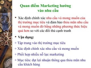 Quan điểm Marketing hướng
vào nhu cầu
 Xác định chính xác nhu cầu và mong muốn của
thị trường mục tiêu và đảm bảo thỏa mãn nhu cầu
và mong muốn đó bằng những phương thức hiệu
quả hơn so với các đối thủ cạnh tranh
 Vận dụng:
+ Tập trung vào thị trường mục tiêu
+ Xác định chính xác nhu cầu và mong muốn
+ Phối hợp nhiều nỗ lực marketing
+ Mục tiêu: đạt lợi nhuận thông qua thỏa mãn nhu
cầu khách hàng
 