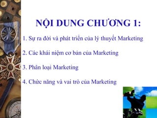 NỘI DUNG CHƯƠNG 1:
1. Sự ra đời và phát triển của lý thuyết Marketing
2. Các khái niệm cơ bản của Marketing
3. Phân loại Marketing
4. Chức năng và vai trò của Marketing
 