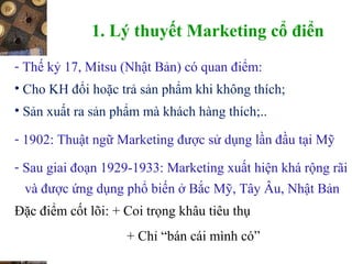 1. Lý thuyết Marketing cổ điển
- Thế kỷ 17, Mitsu (Nhật Bản) có quan điểm:
• Cho KH đổi hoặc trả sản phẩm khi không thích;
• Sản xuất ra sản phẩm mà khách hàng thích;..
- 1902: Thuật ngữ Marketing được sử dụng lần đầu tại Mỹ
- Sau giai đoạn 1929-1933: Marketing xuất hiện khá rộng rãi
và được ứng dụng phổ biến ở Bắc Mỹ, Tây Âu, Nhật Bản
Đặc điểm cốt lõi: + Coi trọng khâu tiêu thụ
+ Chỉ “bán cái mình có”
 
