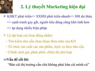  KHKT phát triển=> SXHH phát triển nhanh=> HH dư thừa
=> cạnh tranh gay gắt, người tiêu dùng cũng khó tính hơn
=> áp dụng nhiều biện pháp
 Là tập hợp các hoạt động nhằm:
- Tìm kiếm nhu cầu chưa được thỏa mãn của KH
- Tổ chức sản xuất các sản phẩm, dịch vụ theo nhu cầu
- Chính sách giá, phân phối, chiêu thị phù hợp
⇒Vấn đề cốt lõi:
“Bán cái thị trường cần chứ không phải bán cái mình có”
2. Lý thuyết Marketing hiện đại
 