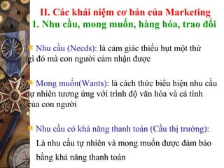 II. Các khái niệm cơ bản của Marketing
1. Nhu cầu, mong muốn, hàng hóa, trao đổi
Nhu cầu (Needs): là cảm giác thiếu hụt một thứ
gì đó mà con người cảm nhận được
Mong muốn(Wants): là cách thức biểu hiện nhu cầu
tự nhiên tương ứng với trình độ văn hóa và cá tính
của con người
Nhu cầu có khả năng thanh toán (Cầu thị trường):
Là nhu cầu tự nhiên và mong muốn được đảm bảo
bằng khả năng thanh toán
 
