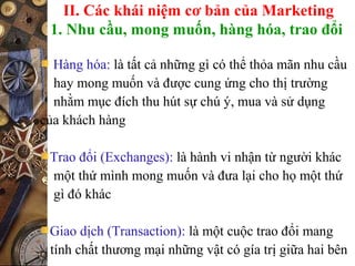II. Các khái niệm cơ bản của Marketing
1. Nhu cầu, mong muốn, hàng hóa, trao đổi
Hàng hóa: là tất cả những gì có thể thỏa mãn nhu cầu
hay mong muốn và được cung ứng cho thị trường
nhằm mục đích thu hút sự chú ý, mua và sử dụng
của khách hàng
Trao đổi (Exchanges): là hành vi nhận từ người khác
một thứ mình mong muốn và đưa lại cho họ một thứ
gì đó khác
Giao dịch (Transaction): là một cuộc trao đổi mang
tính chất thương mại những vật có gía trị giữa hai bên
 