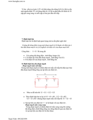 Ví dụ : nếu ta có pin 1,5V với khả năng cho dòng là 0,1A, khi ta cần
một nguồn điện 3V với dòng điện là 1A thì ta phải đấu tối thiểu là 10
cặp pin song song và mỗi cặp có hai pin đấu nối tiếp.
7. Định luật ôm
Định luật ôm là định luật quan trọng mà ta cần phải nghi nhớ
Cường độ dòng điện trong một đoạn mạch tỷ lệ thuận với điện áp ở
hai đầu đoạn mạch và tỷ lệ nghịch với điện trở của đoạn mạch đó .
Công thức : I = U / R trong đó
I là cường độ dòng điện , tính bằng Ampe (A)
U là điện áp ở hai đầu đoạn mạch , tính bằng Vol (V)
R là điện trở của đoạn mạch , tính bằng ôm
8. Định luật ôm cho đoạn mạch
Đoạn mạch mắc nối tiếp:
Trong một đoạn mạch có nhiều điện trở mắc nối tiếp thì điện áp ở hai
đầu đoạn mạch bằng tổng sụt áp trên các điện trở .
Như sơ đồ trên thì U = U1 + U2 + U3
Theo định luật ôm ta lại có U1 =I1 x R1 , U2 = I2 x R2,
U3 = I3 x R3 nhưng đoạn mạch mắc nối tiếp thì I1 = I2 = I3
Sụt áp trên các điện trở => tỷ lệ thuận với các điện trở .
Đoạn mạch mắc song song
Trong đoạn mạch có nhiều điện trở mắc song song thì cường
độ dòng điện chính bằng tổng các dòng điện đi qua các điện trở
và sụt áp trên các điện trở là như nhau:
www.hocnghe.com.vn
Xuan Vinh : 0912421959
 