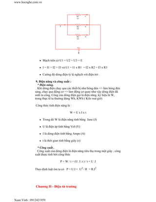 Mạch trên có U1 = U2 = U3 = E
I = I1 + I2 + I3 và U1 = I1 x R1 = I2 x R2 = I3 x R3
Cường độ dòng điện tỷ lệ nghịch với điện trở .
9. Điện năng và công xuất :
* Điện năng.
Khi dòng điện chạy qua các thiết bị như bóng đèn => làm bóng đèn
sáng, chạy qua động cơ => làm động cơ quay như vậy dòng điện đã
sinh ra công. Công của dòng điện gọi là điện năng, ký hiệu là W,
trong thực tế ta thường dùng Wh, KWh ( Kilo wat giờ)
Công thức tính điện năng là :
W = U x I x t
Trong đó W là điện năng tính bằng June (J)
U là điện áp tính bằng Vol (V)
I là dòng điện tính bằng Ampe (A)
t là thời gian tính bằng giây (s)
* Công xuất .
Công xuất của dòng điện là điện năng tiêu thụ trong một giây , công
xuất được tính bởi công thức
P = W / t = (U. I .t ) / t = U .I
Theo định luật ôm ta có P = U.I = U2 / R = R.I2
Chương II - Điện từ trường
www.hocnghe.com.vn
Xuan Vinh : 0912421959
 