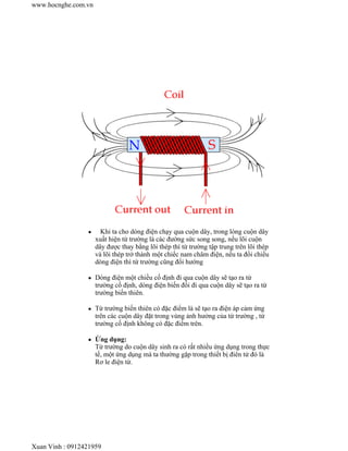 Khi ta cho dòng điện chạy qua cuộn dây, trong lòng cuộn dây
xuất hiện từ trường là các đường sức song song, nếu lõi cuộn
dây được thay bằng lõi thép thì từ trường tập trung trên lõi thép
và lõi thép trở thành một chiếc nam châm điện, nếu ta đổi chiều
dòng điện thì từ trường cũng đổi hướng
Dòng điện một chiều cố định đi qua cuộn dây sẽ tạo ra từ
trường cố định, dòng điện biến đổi đi qua cuộn dây sẽ tạo ra từ
trường biến thiên.
Từ trường biến thiên có đặc điểm là sẽ tạo ra điện áp cảm ứng
trên các cuộn dây đặt trong vùng ảnh hưởng của từ trường , từ
trường cố định không có đặc điểm trên.
Ứng dụng:
Từ trường do cuộn dây sinh ra có rất nhiều ứng dụng trong thực
tế, một ứng dụng mà ta thường gặp trong thiết bị điên tử đó là
Rơ le điện từ.
www.hocnghe.com.vn
Xuan Vinh : 0912421959
 