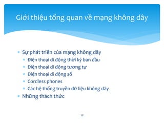  Sự phát triển của mạng không dây
 Điện thoại di động thời kỳ ban đầu
 Điện thoại di động tương tự
 Điện thoại di động số
 Cordless phones
 Các hệ thống truyền dữ liệu không dây
 Những thách thức
12
Giới thiệu tổng quan về mạng không dây
 