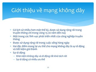 • Có lịch sử nhiều hơn một thế kỷ, được sử dụng rộng rãi trong
truyền thông chỉ trong vòng 15-20 năm đến nay
• Một trong các lĩnh vực phát triển nhất của công nghiệp truyền
thông
• Được sử dụng rộng rãi trong cuộc sống hàng ngày
• Hai đặc điểm mang lại ưu thế cho mạng không dây là sự di động
và tiết kiệm giá thành
• Sự di động
– Khái niệm không dây và di động rất khó tách rời
– Sự di động có nhiều ưu thế
13
Giới thiệu về mạng không dây
 