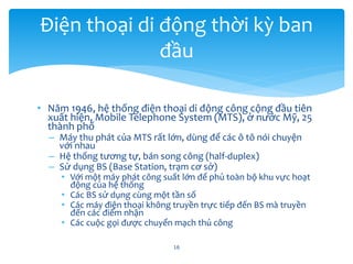 • Năm 1946, hệ thống điện thoại di động công cộng đầu tiên
xuất hiện, Mobile Telephone System (MTS), ở nước Mỹ, 25
thành phố
– Máy thu phát của MTS rất lớn, dùng để các ô tô nói chuyện
với nhau
– Hệ thống tương tự, bán song công (half-duplex)
– Sử dụng BS (Base Station, trạm cơ sở)
• Với một máy phát công suất lớn để phủ toàn bộ khu vực hoạt
động của hệ thống
• Các BS sử dụng cùng một tần số
• Các máy điện thoại không truyền trực tiếp đến BS mà truyền
đến các điểm nhận
• Các cuộc gọi được chuyển mạch thủ công
16
Điện thoại di động thời kỳ ban
đầu
 
