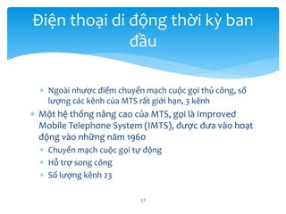  Ngoài nhược điểm chuyển mạch cuộc gọi thủ công, số
lượng các kênh của MTS rất giới hạn, 3 kênh
 Một hệ thống nâng cao của MTS, gọi là Improved
Mobile Telephone System (IMTS), được đưa vào hoạt
động vào những năm 1960
 Chuyển mạch cuộc gọi tự động
 Hỗ trợ song công
 Số lượng kênh 23
17
Điện thoại di động thời kỳ ban
đầu
 