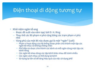 • Khái niệm ngăn tổ ong
– Được đề xuất vào năm 1947 bởi D. H. Ring
– Thay thế các BS phạm vi phủ rộng bằng các trạm phạm vi phủ
nhỏ
– Vùng phủ của một BS này được gọi là một “ngăn” (cell)
• Phạm vi hoạt động của hệ thống được phân chia thành một tập các
ngăn kề nhau và không chồng chéo
• Phổ điện từ được chia thành các kênh và mỗi ngăn dùng một tập các
kênh riêng
• Các ngăn kề nhau dùng các tập kênh khác nhau để tránh nhiễu
• Các ngăn cách nhau có thể dùng lại kênh
• Sử dụng lại tần số để tăng hiệu quả của việc sử dụng phổ
19
Điện thoại di động tương tự
 