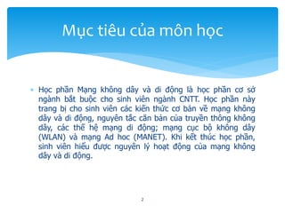  Học phần Mạng không dây và di động là học phần cơ sở
ngành bắt buộc cho sinh viên ngành CNTT. Học phần này
trang bị cho sinh viên các kiến thức cơ bản về mạng không
dây và di động, nguyên tắc căn bản của truyền thông không
dây, các thế hệ mạng di động; mạng cục bộ không dây
(WLAN) và mạng Ad hoc (MANET). Khi kết thúc học phần,
sinh viên hiểu được nguyên lý hoạt động của mạng không
dây và di động.
2
Mục tiêu của môn học
 