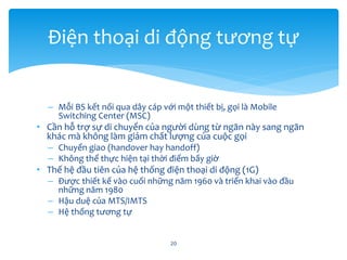 – Mỗi BS kết nối qua dây cáp với một thiết bị, gọi là Mobile
Switching Center (MSC)
• Cần hỗ trợ sự di chuyển của người dùng từ ngăn này sang ngăn
khác mà không làm giảm chất lượng của cuộc gọi
– Chuyển giao (handover hay handoff)
– Không thể thực hiện tại thời điểm bấy giờ
• Thế hệ đầu tiên của hệ thống điện thoại di động (1G)
– Được thiết kế vào cuối những năm 1960 và triển khai vào đầu
những năm 1980
– Hậu duệ của MTS/IMTS
– Hệ thống tương tự
20
Điện thoại di động tương tự
 
