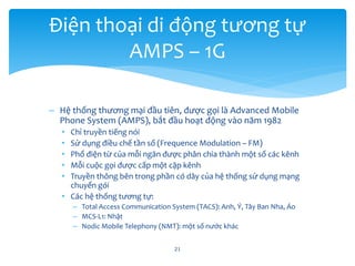 – Hệ thống thương mại đầu tiên, được gọi là Advanced Mobile
Phone System (AMPS), bắt đầu hoạt động vào năm 1982
• Chỉ truyền tiếng nói
• Sử dụng điều chế tần số (Frequence Modulation – FM)
• Phổ điện từ của mỗi ngăn được phân chia thành một số các kênh
• Mỗi cuộc gọi được cấp một cặp kênh
• Truyền thông bên trong phần có dây của hệ thống sử dụng mạng
chuyển gói
• Các hệ thống tương tự:
– Total Access Communication System (TACS): Anh, Ý, Tây Ban Nha, Áo
– MCS-L1: Nhật
– Nodic Mobile Telephony (NMT): một số nước khác
21
Điện thoại di động tương tự
AMPS – 1G
 