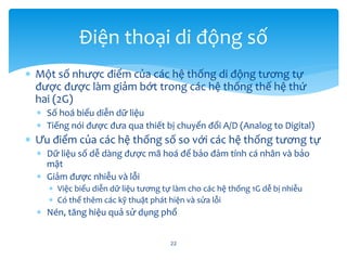  Một số nhược điểm của các hệ thống di động tương tự
được được làm giảm bớt trong các hệ thống thế hệ thứ
hai (2G)
 Số hoá biểu diễn dữ liệu
 Tiếng nói được đưa qua thiết bị chuyển đổi A/D (Analog to Digital)
 Ưu điểm của các hệ thống số so với các hệ thống tương tự
 Dữ liệu số dễ dàng được mã hoá để bảo đảm tính cá nhân và bảo
mật
 Giảm được nhiễu và lỗi
 Việc biểu diễn dữ liệu tương tự làm cho các hệ thống 1G dễ bị nhiễu
 Có thể thêm các kỹ thuật phát hiện và sửa lỗi
 Nén, tăng hiệu quả sử dụng phổ
22
Điện thoại di động số
 