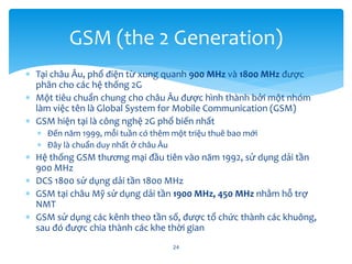  Tại châu Âu, phổ điện từ xung quanh 900 MHz và 1800 MHz được
phân cho các hệ thống 2G
 Một tiêu chuẩn chung cho châu Âu được hình thành bởi một nhóm
làm việc tên là Global System for Mobile Communication (GSM)
 GSM hiện tại là công nghệ 2G phổ biến nhất
 Đến năm 1999, mỗi tuần có thêm một triệu thuê bao mới
 Đây là chuẩn duy nhất ở châu Âu
 Hệ thống GSM thương mại đầu tiên vào năm 1992, sử dụng dải tần
900 MHz
 DCS 1800 sử dụng dải tần 1800 MHz
 GSM tại châu Mỹ sử dụng dải tần 1900 MHz, 450 MHz nhằm hỗ trợ
NMT
 GSM sử dụng các kênh theo tần số, được tổ chức thành các khuông,
sau đó được chia thành các khe thời gian
24
GSM (the 2 Generation)
 