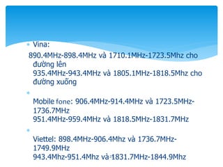 Vina:
890.4MHz-898.4MHz và 1710.1MHz-1723.5Mhz cho
đường lên
935.4MHz-943.4MHz và 1805.1MHz-1818.5Mhz cho
đường xuống

Mobile fone: 906.4MHz-914.4MHz và 1723.5MHz-
1736.7MHz
951.4MHz-959.4MHz và 1818.5MHz-1831.7MHz

Viettel: 898.4MHz-906.4Mhz và 1736.7MHz-
1749.9MHz
943.4Mhz-951.4Mhz và 1831.7MHz-1844.9Mhz
25
 