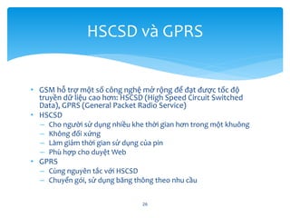 • GSM hỗ trợ một số công nghệ mở rộng để đạt được tốc độ
truyền dữ liệu cao hơn: HSCSD (High Speed Circuit Switched
Data), GPRS (General Packet Radio Service)
• HSCSD
– Cho người sử dụng nhiều khe thời gian hơn trong một khuông
– Không đối xứng
– Làm giảm thời gian sử dụng của pin
– Phù hợp cho duyệt Web
• GPRS
– Cùng nguyên tắc với HSCSD
– Chuyển gói, sử dụng băng thông theo nhu cầu
26
HSCSD và GPRS
 