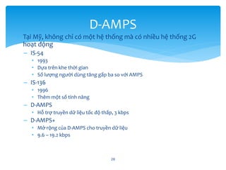 • Tại Mỹ, không chỉ có một hệ thống mà có nhiều hệ thống 2G
hoạt động
– IS-54
• 1993
• Dựa trên khe thời gian
• Số lượng người dùng tăng gấp ba so với AMPS
– IS-136
• 1996
• Thêm một số tính năng
– D-AMPS
• Hỗ trợ truyền dữ liệu tốc độ thấp, 3 kbps
– D-AMPS+
• Mở rộng của D-AMPS cho truyền dữ liệu
• 9.6 – 19.2 kbps
28
D-AMPS
 