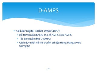  Cellular Digital Packet Data (CDPD)
 Hỗ trợ truyền dữ liệu cho cả AMPS và D-AMPS
 Tốc độ truyền như D-AMPS+
 Cách duy nhất hỗ trợ truyền dữ liệu trong mạng AMPS
tương tự
29
D-AMPS
 
