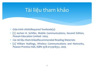  Giáo trình chính/Required Textbook(s):
 [1] Jochen H. Schiller, Mobile Communications, Second Edition,
Peason Education Limited 2003.
 Các tài liệu tham khảo/Recommended Reading Materials:
 [2] William Stallings, Wireless Communications and Networks,
Peason Prentice Hall, ISBN: 978-0131918351, 2005
3
Tài liệu tham khảo
 