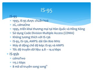  IS-95
 1993, IS-95 được chuẩn hoá
 2G, cdmaOne
 1995, triển khai thương mại tại Hàn Quốc và Hồng Kông
 Sử dụng Code Division Multiple Access (CDMA)
 Không tương thích với IS-136
 IS-95, IS-136, AMPS: dải tần 800 MHz
 Máy di động chế độ kép: IS-95 và AMPS
 Tốc độ truyền dữ liệu: 4.8 – 14.4 kbps
 IS-95b
 cdmaTwo
 115.2 kbps
 8 mã số truyền song song30
IS-95
 