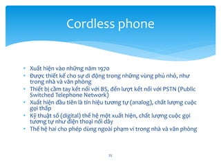 • Xuất hiện vào những năm 1970
• Được thiết kế cho sự di động trong những vùng phủ nhỏ, như
trong nhà và văn phòng
• Thiết bị cầm tay kết nối với BS, đến lượt kết nối với PSTN (Public
Switched Telephone Network)
• Xuất hiện đầu tiên là tín hiệu tương tự (analog), chất lượng cuộc
gọi thấp
• Kỹ thuật số (digital) thế hệ một xuất hiện, chất lượng cuộc gọi
tương tự như điện thoại nối dây
• Thế hệ hai cho phép dùng ngoài phạm vi trong nhà và văn phòng
31
Cordless phone
 