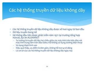 • Các hệ thống truyền dữ liệu không dây được số hoá ngay từ ban đầu
• Dữ liệu truyền bùng nổ
• Hệ thống đầu tiên được phát triển năm 1971 tại trường tổng hợp
Hawaii, dự án ALOHANET
– Tư tưởng là truyền dữ liệu hai chiều giữa các máy tính trên bốn đảo với
máy tính trung tâm trên đảo Oahu mà không sử dụng đường điện thoại
– Sử dụng tôpô hình sao
– Hiệu quả thấp, ưu điểm là đơn giản, không hỗ trợ sự di động
– Là cơ sở của các hệ thống truyền dữ liệu không dây ngày nay
34
Các hệ thống truyền dữ liệu không dây
 