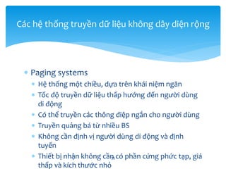  Paging systems
 Hệ thống một chiều, dựa trên khái niệm ngăn
 Tốc độ truyền dữ liệu thấp hướng đến người dùng
di động
 Có thể truyền các thông điệp ngắn cho người dùng
 Truyền quảng bá từ nhiều BS
 Không cần định vị người dùng di động và định
tuyến
 Thiết bị nhận không cần có phần cứng phức tạp, giá
thấp và kích thước nhỏ
35
Các hệ thống truyền dữ liệu không dây diện rộng
 