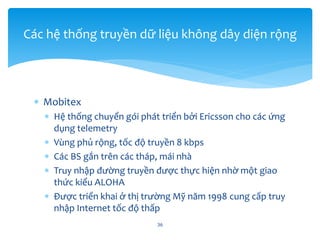  Mobitex
 Hệ thống chuyển gói phát triển bởi Ericsson cho các ứng
dụng telemetry
 Vùng phủ rộng, tốc độ truyền 8 kbps
 Các BS gắn trên các tháp, mái nhà
 Truy nhập đường truyền được thực hiện nhờ một giao
thức kiểu ALOHA
 Được triển khai ở thị trường Mỹ năm 1998 cung cấp truy
nhập Internet tốc độ thấp
36
Các hệ thống truyền dữ liệu không dây diện rộng
 