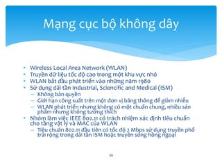 • Wireless Local Area Network (WLAN)
• Truyền dữ liệu tốc độ cao trong một khu vực nhỏ
• WLAN bắt đầu phát triển vào những năm 1980
• Sử dụng dải tần Industrial, Sciencific and Medical (ISM)
– Không bản quyền
– Giới hạn công suất trên một đơn vị băng thông để giảm nhiễu
– WLAN phát triển nhưng không có một chuẩn chung, nhiều sản
phẩm nhưng không tương thích
• Nhóm làm việc IEEE 802.11 có trách nhiệm xác định tiêu chuẩn
cho tầng vật lý và MAC của WLAN
– Tiêu chuân 802.11 đầu tiên có tốc độ 2 Mbps sử dụng truyền phổ
trải rộng trong dải tần ISM hoặc truyền sóng hồng ngoại
38
Mạng cục bộ không dây
 